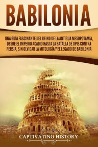 Title: Babilonia: Una guía fascinante del reino de la antigua Mesopotamia, desde el Imperio acadio hasta la batalla de Opis contra Persia, sin olvidar la mitología y el legado de Babilonia, Author: Captivating History