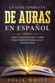 Title: La Guía Completa de Auras en Español: Todo lo que Necesitas Saber para Poder Entender, Leer y Limpiar Auras, Author: Felix White