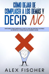 Title: Cómo Dejar de Complacer a los Demás y Decir No: Descubre cómo empezar a vivir tu vida sin sentirte culpable al decir NO a cosas que no quieres hacer, Author: Alex Fischer