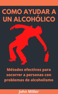 Title: Como Ayudar A Un Alcohólico: Métodos efectivos para socorrer a personas con problemas de alcoholismo, Author: John Miller