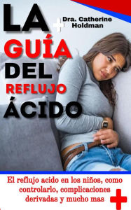 Title: La Guía Del Reflujo Ácido: El reflujo acido en los niños, como controlarlo, complicaciones derivadas y mucho mas, Author: Dra. Catherine Holdman