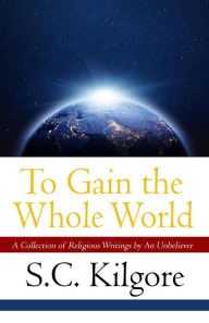 Title: To Gain the Whole World: A Collection of Religious Writings by An Unbeliever, Author: Shaun Kilgore