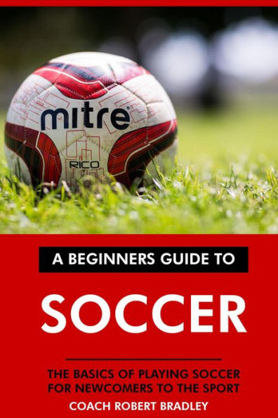 A Beginners Guide to Soccer: The Basics of Playing Soccer for Newcomers to the Sport.