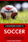 A Beginners Guide to Soccer: The Basics of Playing Soccer for Newcomers to the Sport.