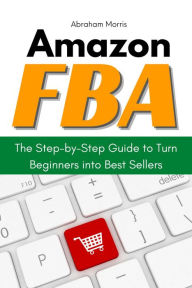 Title: Amazon FBA: The Step-by-Step Guide to Turn Beginners into Best Sellers, Author: Abraham Morris