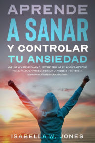 Title: Aprende a sanar y controlar tu ansiedad vive una vida más plena en tu entorno familiar, relaciones y en el trabajo. Aprende a disminuir la ansiedad y comienza a disfrutar la vida de forma distinta, Author: ISABELLA W. JONES