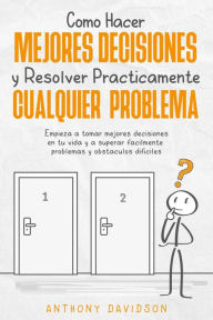 Title: Cómo Hacer Mejores Decisiones y Resolver Prácticamente Cualquier Problema: Empieza a Tomar Mejores Decisiones en tu Vida y a Superar Fácilmente Problemas y Obstáculos Difíciles, Author: Anthony Davidson