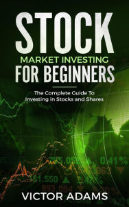 Title: Stock Market Investing For Beginners: The Complete Guide to Investing in Stocks and Shares, Author: Victor Adams