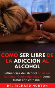 Title: Como Ser Libre De La Adicción Al Alcohol: Influencias del alcohol en el ser humano. Consecuencias y como tratar con este mal, Author: Dr. Richard Norton