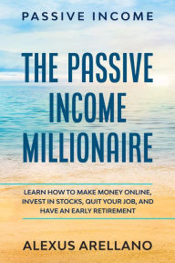 Title: Passive Income: The Passive Income Millionaire: Learn How To Make Money Online, Invest In Stocks, Quit Your Job, and Have an Early Retirement, Author: Alexus Arellano