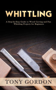 Title: Whittling: A Step-by-Step Guide to Wood Carving and Fun Whittling Projects for Beginners, Author: Tony Gordon