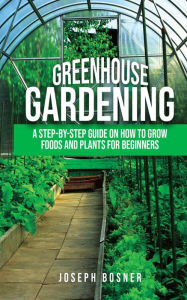 Title: Greenhouse Gardening: A Step-By-Step Guide on How to Grow Foods and Plants for Beginners, Author: Joseph Bosner