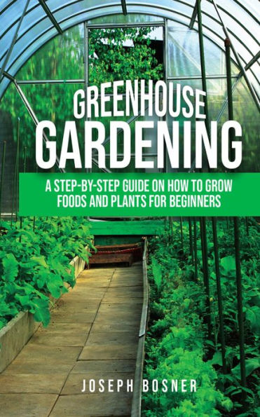 Greenhouse Gardening: A Step-By-Step Guide on How to Grow Foods and Plants for Beginners