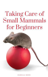 Title: Taking Care Of Small Mammals for Beginners, Author: Isabella Moss