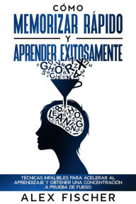 Title: Cómo Memorizar Rápido y Aprender Exitosamente: Técnicas Infalibles para Acelerar al Aprendizaje y Obtener una Concentración a Prueba de Fuego, Author: Alex Fischer