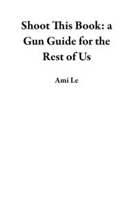 Title: Shoot This Book: a Gun Guide for the Rest of Us, Author: Ami Le