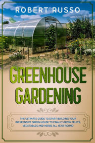 Title: Greenhouse Gardening: The Ultimate Guide to Start Building Your Inexpensive Green House to Finally Grow Fruits, Vegetables and Herbs All Year Round., Author: Robert Russo