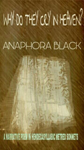 Title: Why Do They Cry In Heaven? A Narrative Poem In Hendecasyllabic Metre Sonnets, Author: Anaphora Black