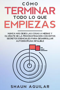 Title: Cómo Terminar Todo lo que Empiezas: Nunca más dejes las cosas a medias y olvídate de la procrastinación con estos secretos esenciales para desarrollar autodisciplina infalible, Author: Shaun Aguilar