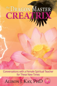 Title: The Dragon Master Creatrix: Conversations with a Female Spiritual Teacher for these New Times, Author: Alison J. Kay