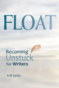 Title: FLOAT . Becoming Unstuck for Writers, Author: A M Carley