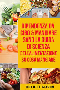 Title: Dipendenza Da Cibo & Mangiare Sano La guida di Scienza dell'Alimentazione su cosa mangiare, Author: Charlie Mason