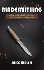 Title: Bladesmithing: A Step-by-Step Guide to Forging Your Own Knives for Beginners, Author: Jake Welsh