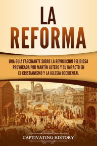 Title: La Reforma: Una guía fascinante sobre la revolución religiosa provocada por Martín Lutero y su impacto en el cristianismo y la Iglesia occidental, Author: Captivating History