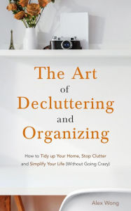 Title: The Art of Decluttering and Organizing: How to Tidy Up your Home, Stop Clutter, and Simplify your Life (Without Going Crazy), Author: Alex Wong