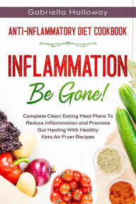 Title: Anti Inflammatory Diet Cookbook: Inflammation Be Gone! - Complete Clean Eating Meal Plans To Reduce Inflammation and Promote Gut Healing With Healthy Keto Air Fryer Recipes, Author: Gabriella Holloway