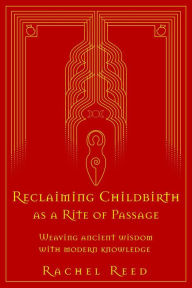 Title: Reclaiming Childbirth as a Rite of Passage: Weaving Ancient Wisdom With Modern Knowledge, Author: Rachel Reed