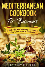 Title: Mediterranean Cookbook For Beginners: 150 Mouthwatering Recipes You Cannot Live Without, Author: Britney Monroe