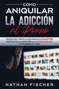 Title: Cómo Aniquilar la Adicción al Porno: Pasos muy Sencillos para Eliminar por Completo la Adicción a la Pornografía y Mejorar tu Vida, Author: Nathan Fischer