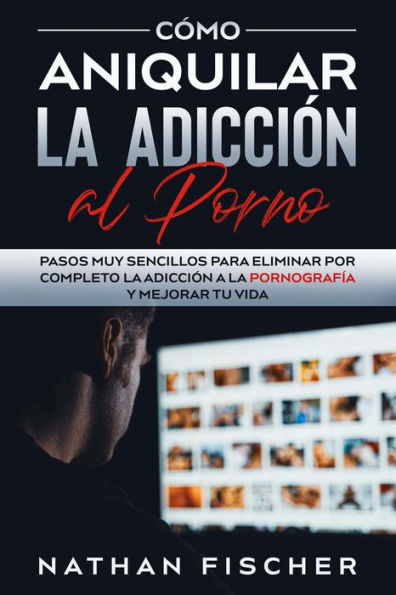 Cómo Aniquilar la Adicción al Porno: Pasos muy Sencillos para Eliminar por Completo la Adicción a la Pornografía y Mejorar tu Vida