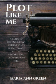 Title: Plot Like Me (A Guide to Writing Like An Author Who's Already Made All the Mistakes and Learned From Them, #1), Author: Maria Ann Green