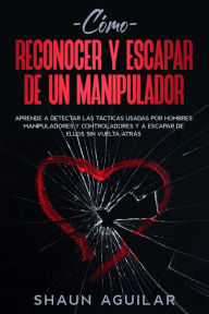 Title: Cómo Reconocer y Escapar de un Manipulador: Aprende a detectar las tácticas usadas por hombres manipuladores y controladores y a escapar de ellos sin vuelta atrás, Author: Shaun Aguilar