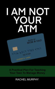 Title: I Am Not Your ATM: A Practical Plan For Teaching Your Teen About Money, Author: Rachel Murphy