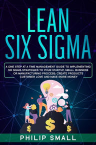 Title: Lean Six Sigma: A One Step At A Time Management Guide to Implementing Six Sigma Strategies to your Startup, Small Business Or Manufacturing Process; Create Products Customer Love And Make More Money, Author: Philip Small