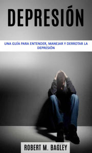 Title: Depresión: una guía para entender, manejar y derrotar la depresión, Author: Robert M. Bagley