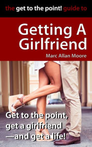 Title: The Get to the Point! Guide to Getting A Girlfriend, Author: Marc Allan Moore