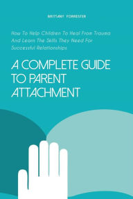 Title: A Complete Guide to Parent Attachment How to Help Children to Heal From Trauma and Learn the Skills They Need for Successful Relationships, Author: Brittany Forrester