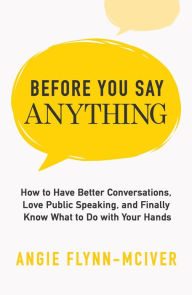 Title: Before You Say Anything: How to Have Better Conversations, Love Public Speaking, and Finally Know What to Do with Your Hands, Author: Angie Flynn-McIver
