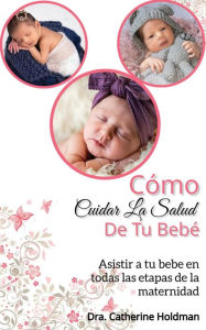 Title: Cómo Cuidar La Salud De Tu Bebé: Asistir a tu bebe en todas las etapas de la maternidad, Author: Dra. Catherine Holdman