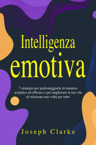 Title: Intelligenza Emotiva: 7 Strategie per padroneggiarla in maniera semplice ed efficace e per migliorare la tua vita di relazione una volta per tutte, Author: Joseph Clarke