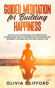 Title: Guided Meditation for Building Happiness: Use The Law of Attraction with Meditation, Hypnosis and Positive Affirmations for Manifesting Prosperity, Success, Self-Love and Weight Loss, Author: Olivia Clifford