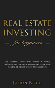 Title: Real Estate Investing for Beginners: The Dummies' Guide for Buying a House, Negotiating the Price, Build Cash Flow with Rental or Rehab and Flipping Houses, Author: Jordan Riches