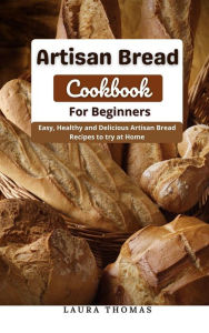 Title: Artisan Bread Cookbook for Beginners : Easy, Healthy and Delicious Artisan Bread Recipes to try at Home, Author: Laura Thomas