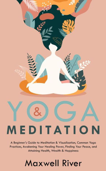 Yoga & Meditation: A Beginner's Guide to Meditation & Visualization, Common Yoga & Meditation Practices, Finding Your Peace, and Attaining Health, Wealth & Happiness