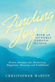 Title: Finding Joy with an Invisible Chronic Illness: Proven Strategies for Discovering Happiness, Meaning, and Fulfillment, Author: Christopher Martin