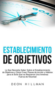 Title: Establecimiento de objetivos: Lo que necesita saber sobre el establecimiento de objetivos y cómo crear planes de acción y hábitos para el éxito que no requieran una inmensa fuerza de voluntad, Author: Deon Hillman